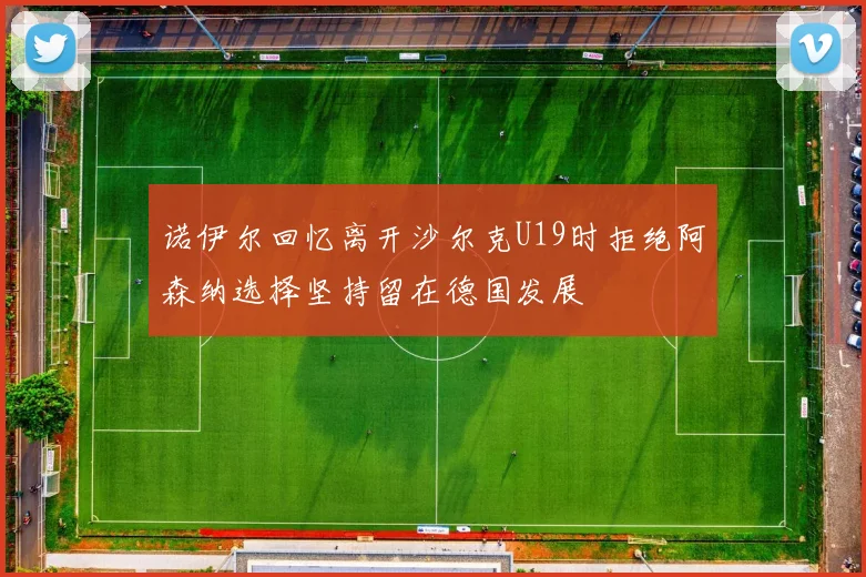 诺伊尔回忆离开沙尔克U19时拒绝阿森纳选择坚持留在德国发展