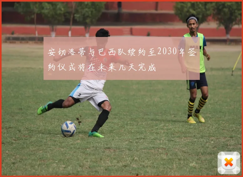 安切洛蒂与巴西队续约至2030年签约仪式将在未来几天完成