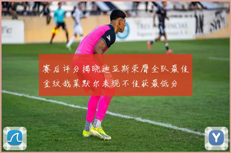 赛后评分揭晓迪亚斯荣膺全队最佳金玟哉莱默尔表现不佳获最低分