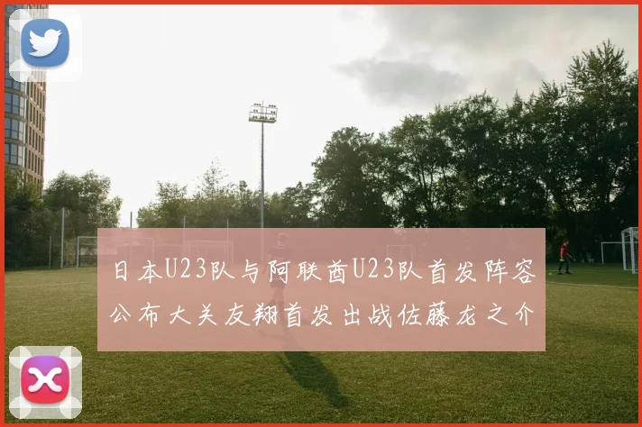 日本U23队与阿联酋U23队首发阵容公布大关友翔首发出战佐藤龙之介替补待命