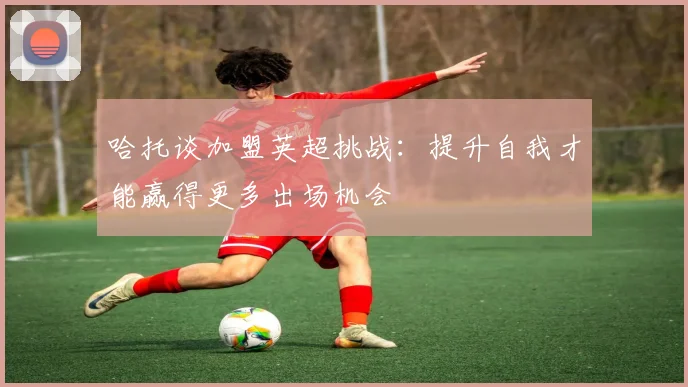 哈托谈加盟英超挑战：提升自我才能赢得更多出场机会