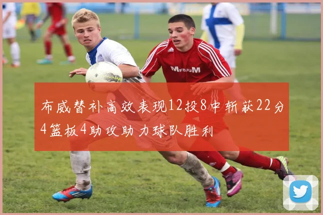 布威替补高效表现12投8中斩获22分4篮板4助攻助力球队胜利