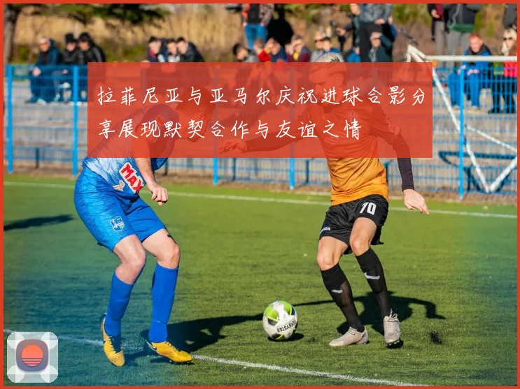 拉菲尼亚与亚马尔庆祝进球合影分享展现默契合作与友谊之情