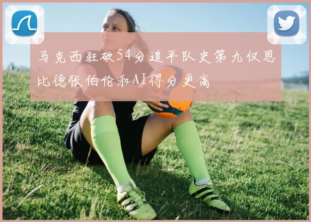 马克西狂砍54分追平队史第九仅恩比德张伯伦和AI得分更高