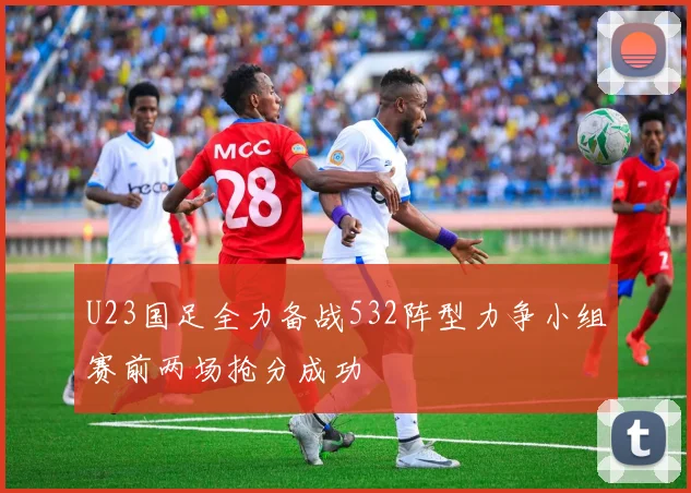 U23国足全力备战532阵型力争小组赛前两场抢分成功
