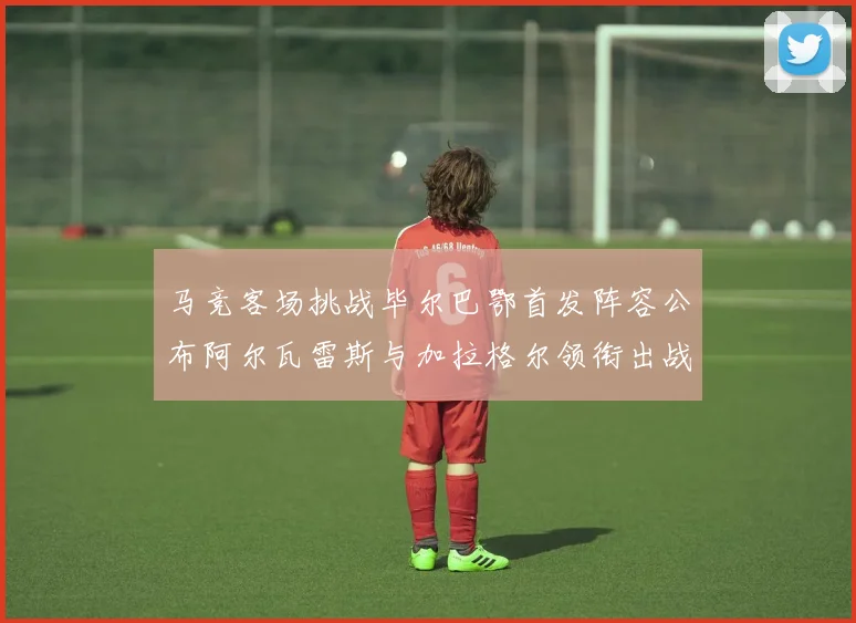 马竞客场挑战毕尔巴鄂首发阵容公布阿尔瓦雷斯与加拉格尔领衔出战