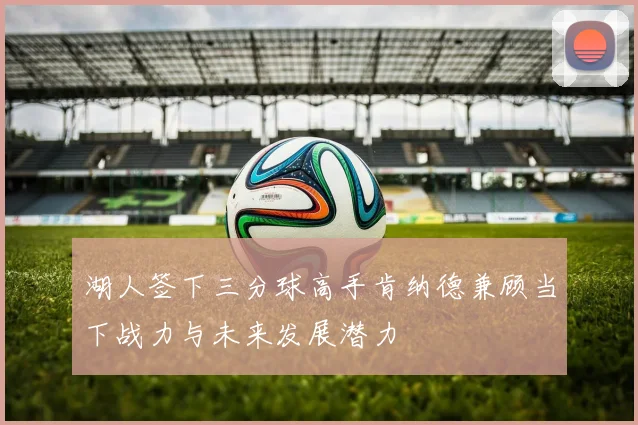 湖人签下三分球高手肯纳德兼顾当下战力与未来发展潜力