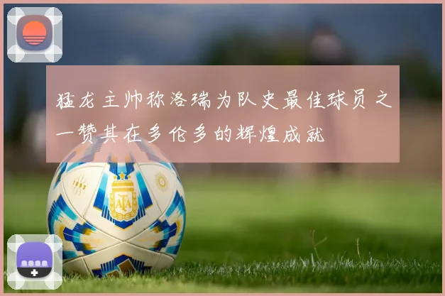 猛龙主帅称洛瑞为队史最佳球员之一赞其在多伦多的辉煌成就