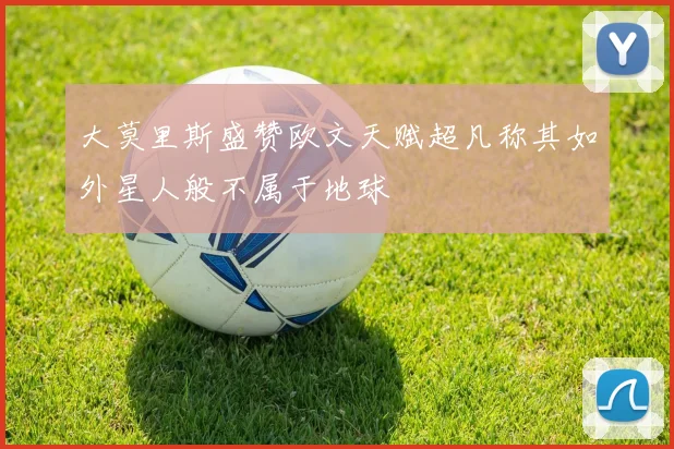 大莫里斯盛赞欧文天赋超凡称其如外星人般不属于地球