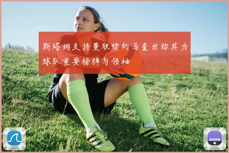 斯塔姆支持曼联续约马奎尔称其为球队重要榜样与领袖
