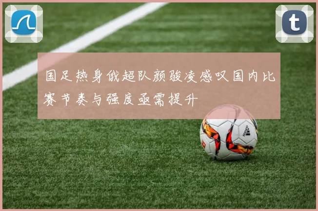 国足热身俄超队颜骏凌感叹国内比赛节奏与强度亟需提升