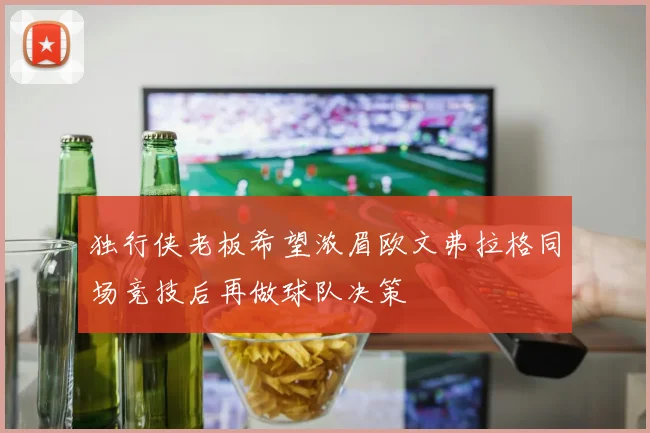 独行侠老板希望浓眉欧文弗拉格同场竞技后再做球队决策