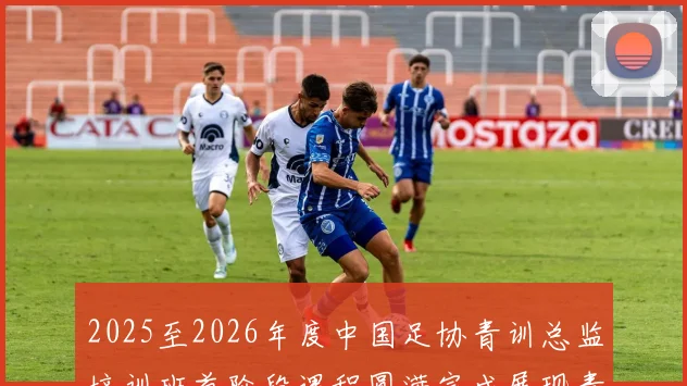 2025至2026年度中国足协青训总监培训班首阶段课程圆满完成展现青训新发展