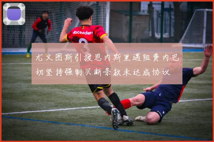 尤文图斯引援恩内斯里遇阻费内巴切坚持强制买断条款未达成协议