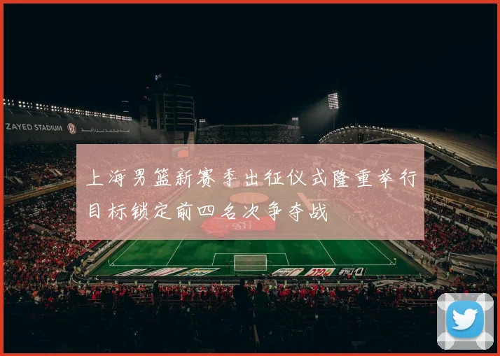 上海男篮新赛季出征仪式隆重举行目标锁定前四名次争夺战