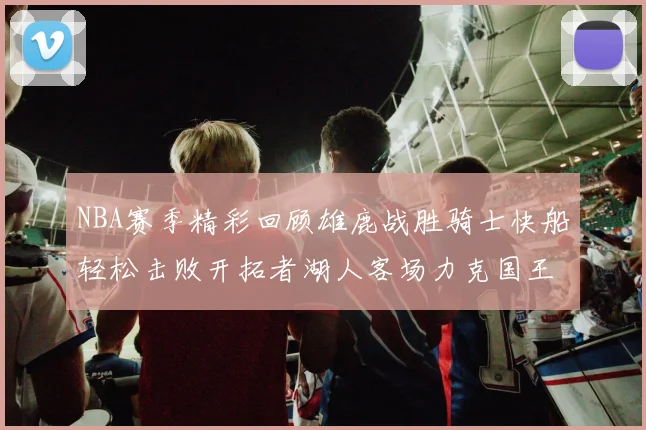 NBA赛季精彩回顾雄鹿战胜骑士快船轻松击败开拓者湖人客场力克国王