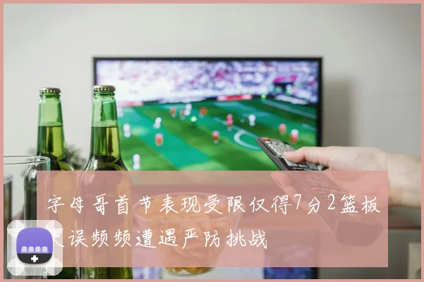 字母哥首节表现受限仅得7分2篮板失误频频遭遇严防挑战