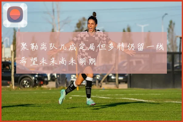 聚勒离队几成定局但多特仍留一线希望未来尚未明朗