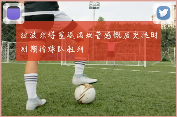 拉波尔塔重返诺坎普感慨历史性时刻期待球队胜利