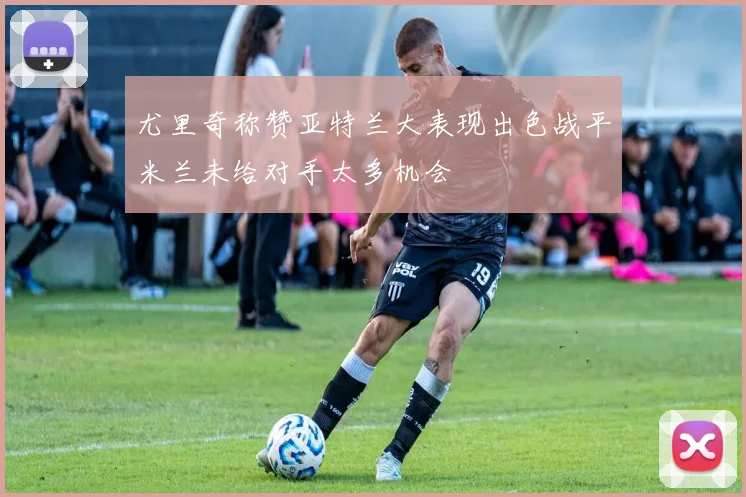 尤里奇称赞亚特兰大表现出色战平米兰未给对手太多机会