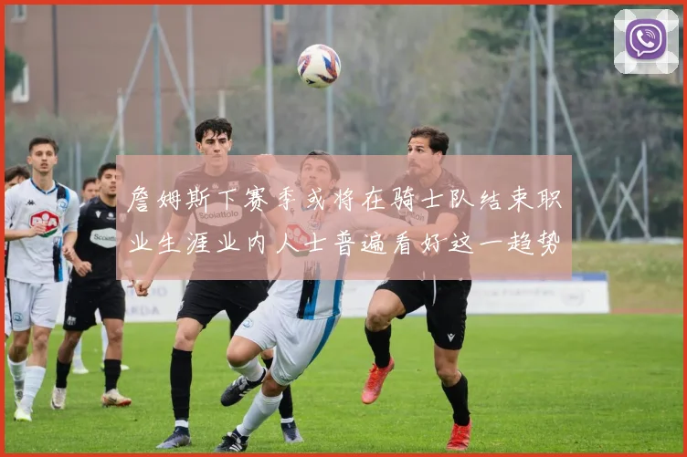 詹姆斯下赛季或将在骑士队结束职业生涯业内人士普遍看好这一趋势