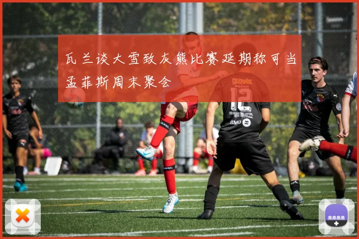 瓦兰谈大雪致灰熊比赛延期称可当孟菲斯周末聚会