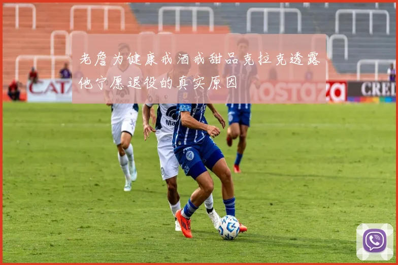 老詹为健康戒酒戒甜品克拉克透露他宁愿退役的真实原因