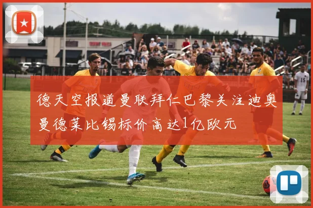 德天空报道曼联拜仁巴黎关注迪奥曼德莱比锡标价高达1亿欧元