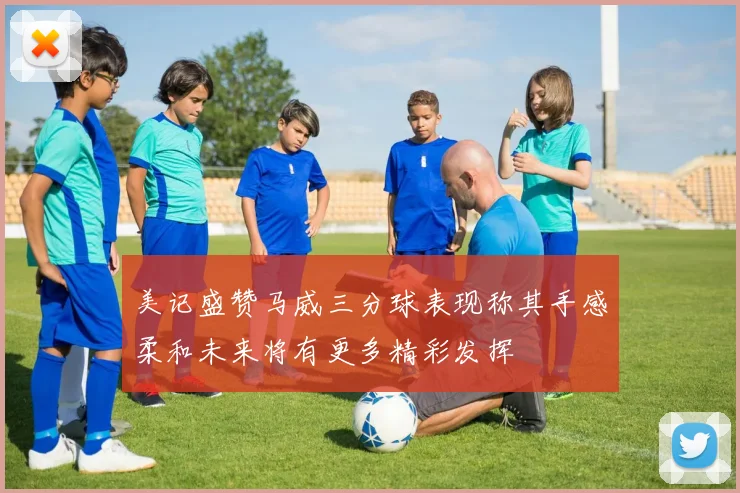 美记盛赞马威三分球表现称其手感柔和未来将有更多精彩发挥