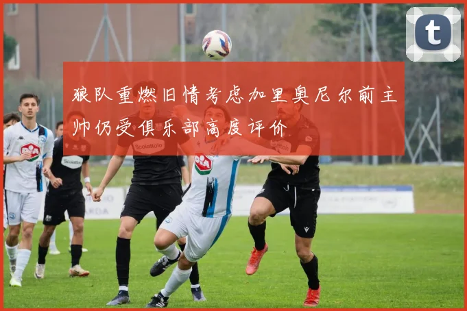 狼队重燃旧情考虑加里奥尼尔前主帅仍受俱乐部高度评价