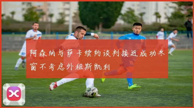 阿森纳与萨卡续约谈判接近成功冬窗不考虑外租斯凯利