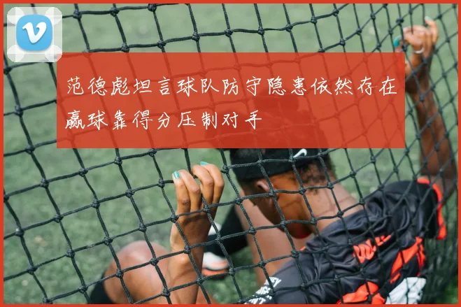 范德彪坦言球队防守隐患依然存在赢球靠得分压制对手