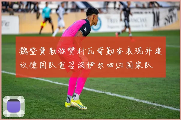 魏登费勒称赞科瓦奇勤奋表现并建议德国队重召诺伊尔回归国家队