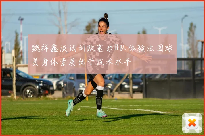 魏祥鑫谈试训欧塞尔B队体验法国球员身体素质优于技术水平