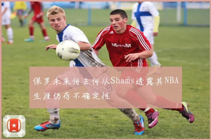 保罗未来何去何从Shams透露其NBA生涯仍存不确定性