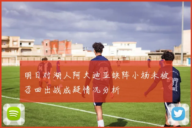 明日对湖人阿夫迪亚缺阵小杨未被召回出战成疑情况分析