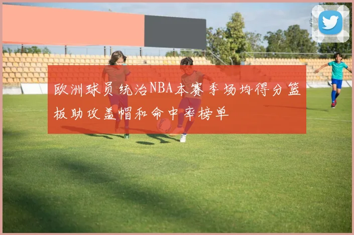 欧洲球员统治NBA本赛季场均得分篮板助攻盖帽和命中率榜单