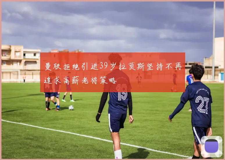曼联拒绝引进39岁拉莫斯坚持不再追求高薪老将策略