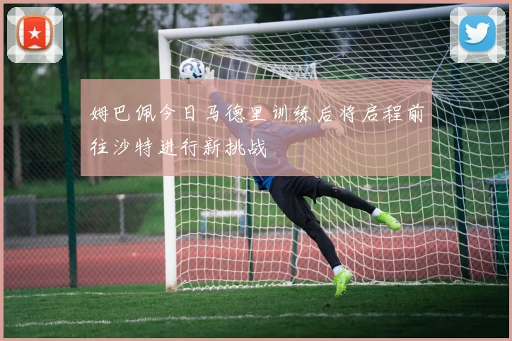 姆巴佩今日马德里训练后将启程前往沙特进行新挑战