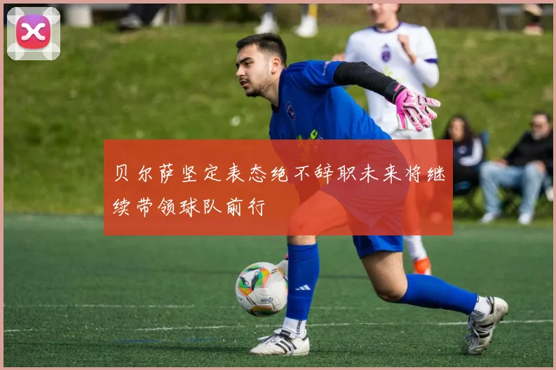 贝尔萨坚定表态绝不辞职未来将继续带领球队前行