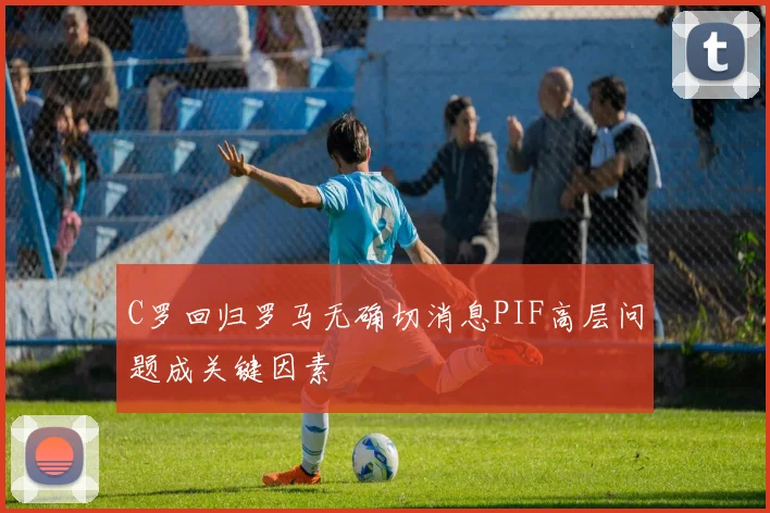 C罗回归罗马无确切消息PIF高层问题成关键因素