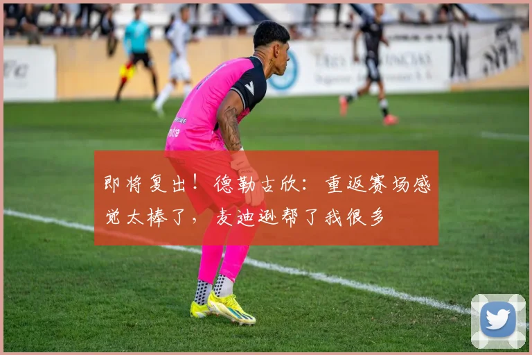 即将复出！德勒古欣：重返赛场感觉太棒了，麦迪逊帮了我很多