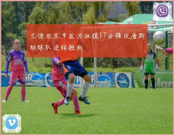 兰德尔末节发力独揽17分强攻唐斯助球队逆转胜利