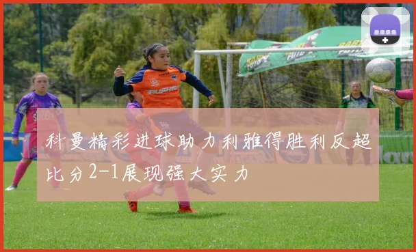 科曼精彩进球助力利雅得胜利反超比分2-1展现强大实力