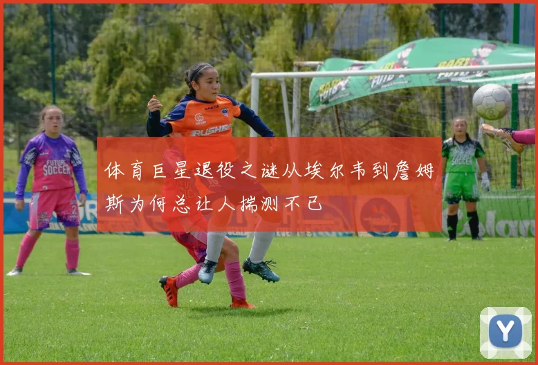 体育巨星退役之谜从埃尔韦到詹姆斯为何总让人揣测不已