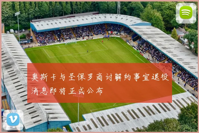 奥斯卡与圣保罗商讨解约事宜退役消息即将正式公布