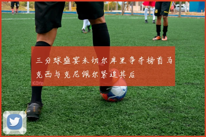 三分球盛宴米切尔库里争夺榜首马克西与克尼佩尔紧追其后